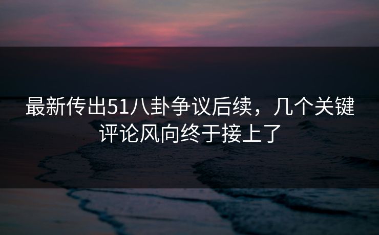 最新传出51八卦争议后续，几个关键评论风向终于接上了  第1张